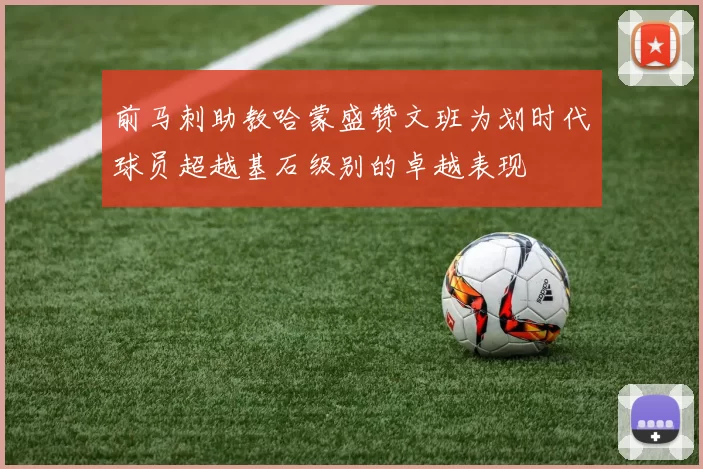 前马刺助教哈蒙盛赞文班为划时代球员超越基石级别的卓越表现