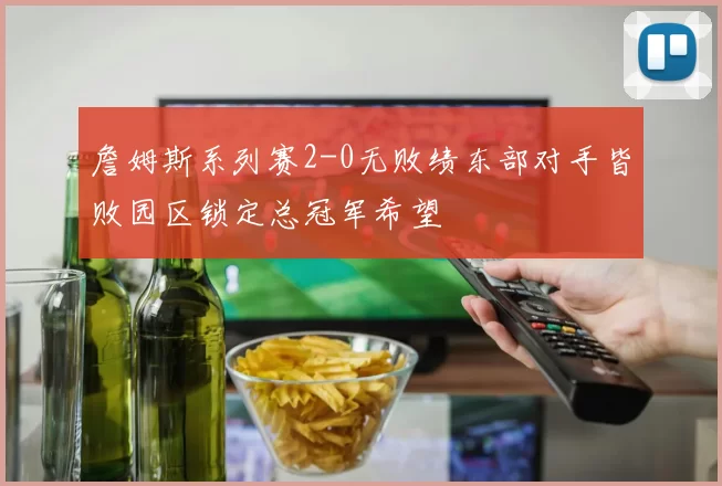 詹姆斯系列赛2-0无败绩东部对手皆败园区锁定总冠军希望