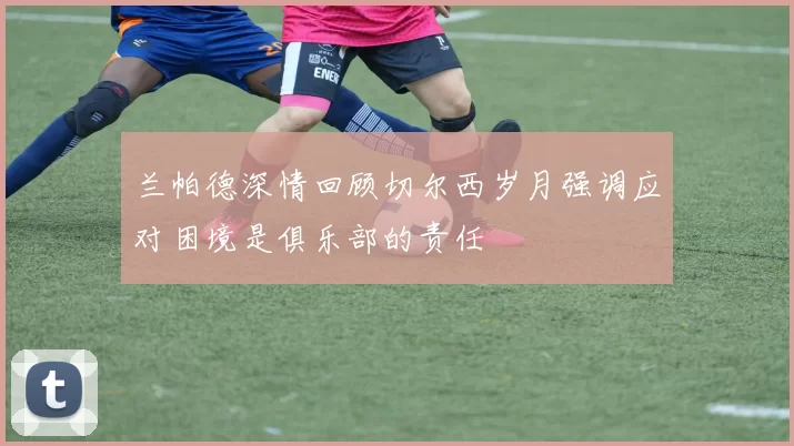 兰帕德深情回顾切尔西岁月强调应对困境是俱乐部的责任