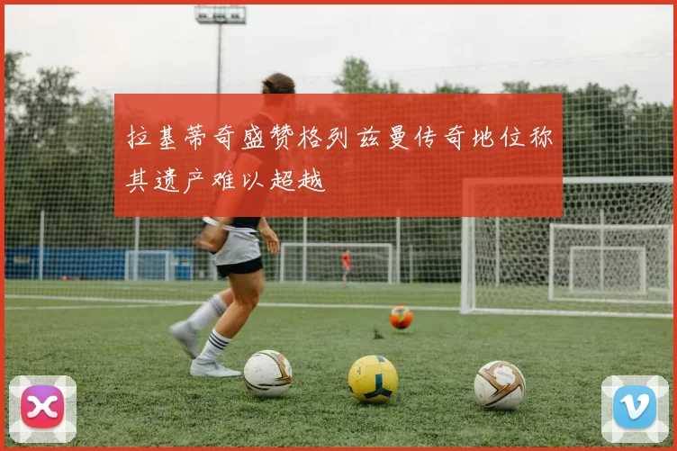 拉基蒂奇盛赞格列兹曼传奇地位称其遗产难以超越