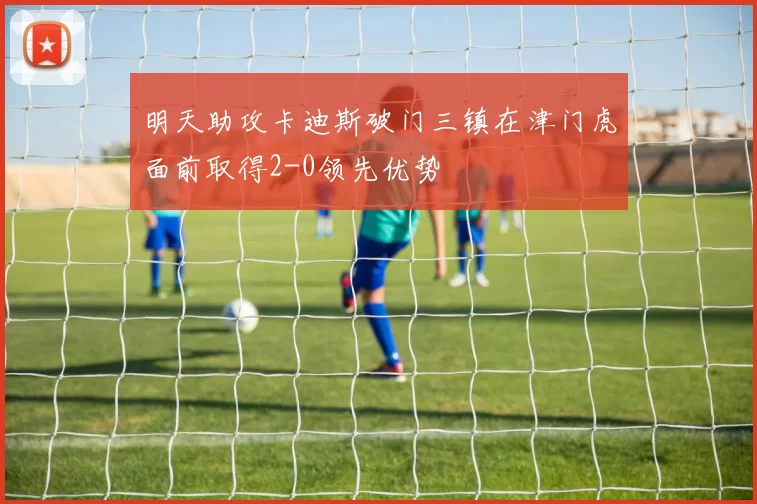 明天助攻卡迪斯破门三镇在津门虎面前取得2-0领先优势