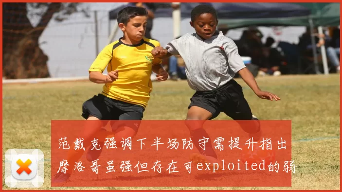 范戴克强调下半场防守需提升指出摩洛哥虽强但存在可exploited的弱点