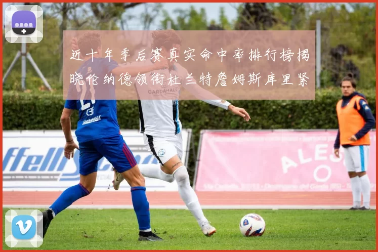 近十年季后赛真实命中率排行榜揭晓伦纳德领衔杜兰特詹姆斯库里紧随其后