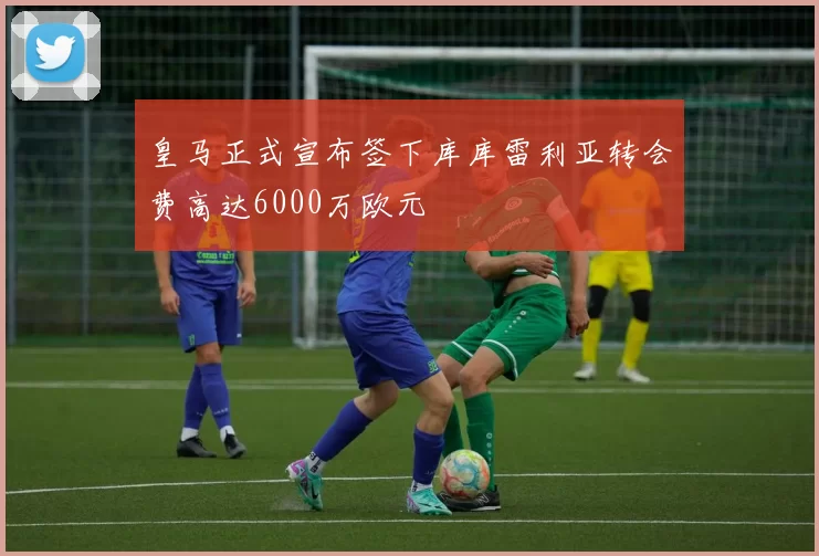 皇马正式宣布签下库库雷利亚转会费高达6000万欧元