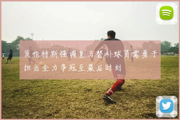 莫伦特斯强调皇马替补球员需勇于担当全力争冠至最后时刻