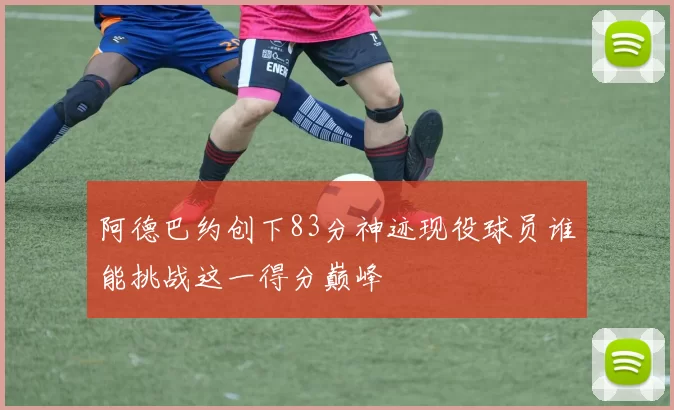 阿德巴约创下83分神迹现役球员谁能挑战这一得分巅峰