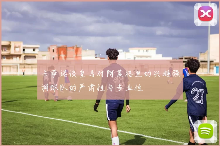 卡萨诺谈皇马对阿莱格里的兴趣强调球队的严肃性与专业性