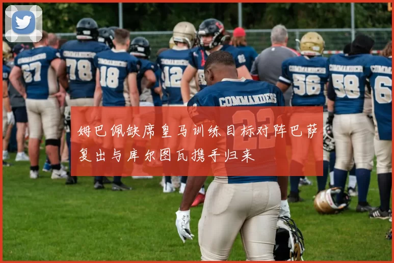 姆巴佩缺席皇马训练目标对阵巴萨复出与库尔图瓦携手归来