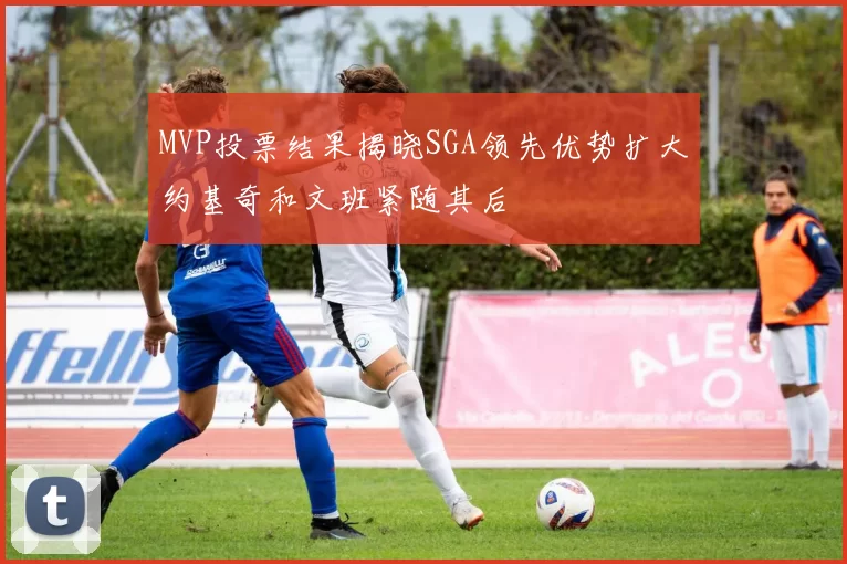 MVP投票结果揭晓SGA领先优势扩大约基奇和文班紧随其后
