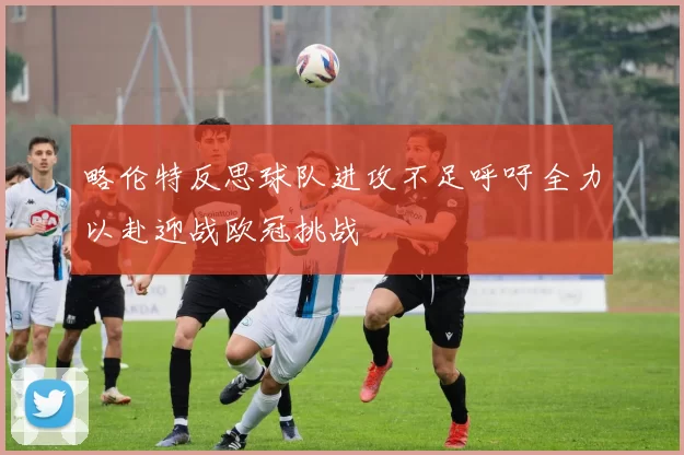 略伦特反思球队进攻不足呼吁全力以赴迎战欧冠挑战