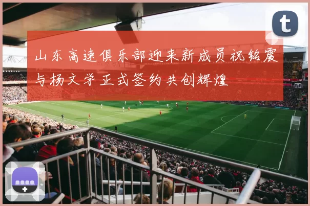 山东高速俱乐部迎来新成员祝铭震与杨文学正式签约共创辉煌