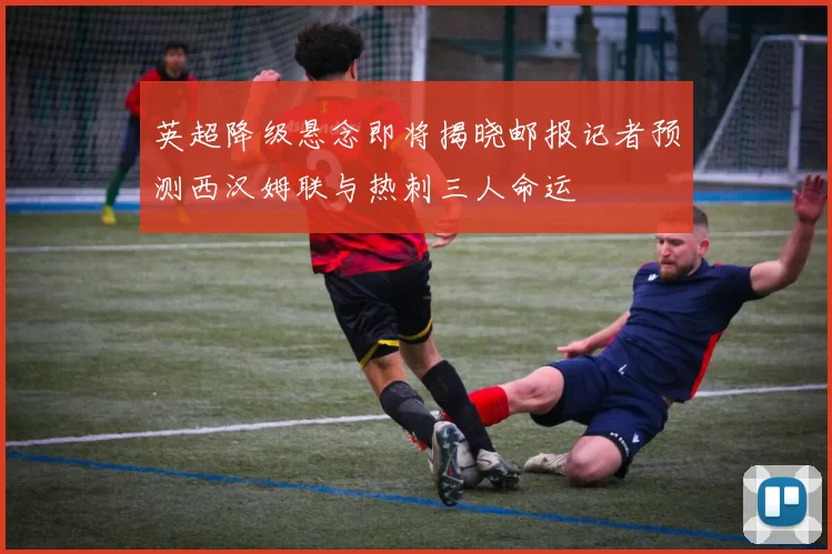 英超降级悬念即将揭晓邮报记者预测西汉姆联与热刺三人命运