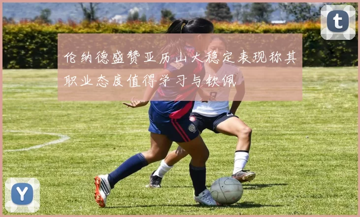 伦纳德盛赞亚历山大稳定表现称其职业态度值得学习与钦佩