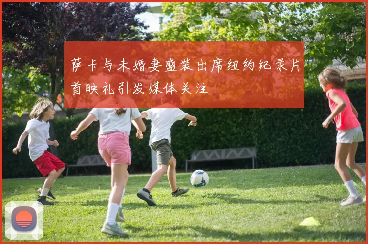 萨卡与未婚妻盛装出席纽约纪录片首映礼引发媒体关注