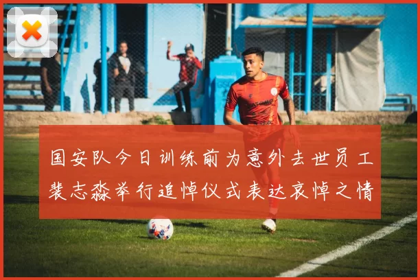 国安队今日训练前为意外去世员工裴志淼举行追悼仪式表达哀悼之情